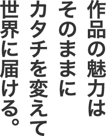 作品の魅力はそのままにカタチを変えて世界に届ける。