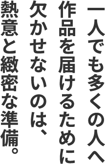 一人でも多くの人へ作品を届けるために欠かせないのは、熱意と緻密な準備。