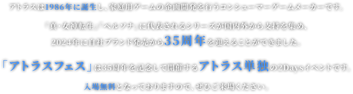 アトラスは1986年に誕生し、家庭用ゲームの企画開発を行うコンシューマーゲームメーカーです。 『真・女神転生』『ペルソナ』に代表されるシリーズが国内外から支持を集め、
2024年に自社ブランド発売から35周年を迎えることができました。 「アトラスフェス」は35周年を記念して開催するアトラス単独の2Daysイベントです。 入場無料となっておりますので、ぜひご来場ください。