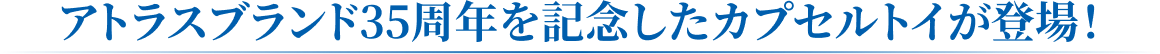 アトラスブランド35周年を記念したカプセルトイが登場!